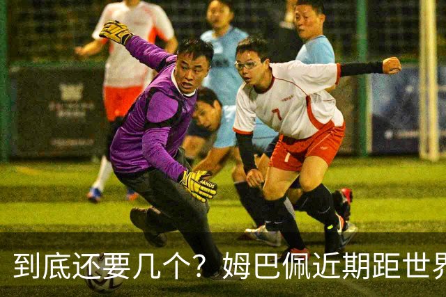 到底还要几个？姆巴佩近期距世界杯进球纪录先后差：4→2→4→3球